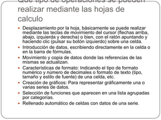 Que tipo de operaciones se pueden
realizar mediante las hojas de
calculo
 Desplazamiento por la hoja, básicamente se puede realizar










mediante las teclas de movimiento del cursor (flechas arriba,
abajo, izquierda y derecha) o bien, con el ratón apuntando y
haciendo clic (pulsar su botón izquierdo) sobre una celda.
Introducción de datos, escribiendo directamente en la celda o
en la barra de fórmulas.
Movimiento y copia de datos donde las referencias de las
mismas se actualizan.
Características de formato: Indicando el tipo de formato
numérico y número de decimales o formato de texto (tipo,
tamaño y estilo de fuente) de una celda, etc.
Creación de gráficos: Para representar gráficamente una o
varias series de datos.
Selección de funciones que aparecen en una lista agrupadas
por categorías.
Rellenado automático de celdas con datos de una serie.

 