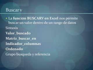 Buscar v
 La función BUSCARV en Excel nos permite

buscar un valor dentro de un rango de datos
Sintaxis
Valor_buscado
Matriz_buscar_en
Indicador_columnas
Ordenado
Grupo busqueda y referencia

 
