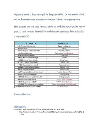 etiquetas y serán la base principal del lenguaje HTML. En documento HTML 
será un fichero texto con etiquetas que variarán la forma de su presentación. 
Una etiqueta será un texto incluido entre los símbolos menor que < y mayor 
que >. El texto incluido dentro de los símbolos será explicativo de la utilidad de 
la etiqueta.(UCA) 
(Monografías, 2014) 
Bibliografía 
CAPACINET. (s.f.). Recuperado el 27 de Agosto de 2014, de CAPACINET: 
http://capacinet.gob.mx/Cursos/Tecnologia%20amiga/htmlycreacionpagweb/tema2/t2_0 
3.html 
 