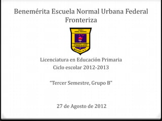 Benemérita Escuela Normal Urbana Federal
               Fronteriza




       Licenciatura en Educación Primaria
            Ciclo escolar 2012-2013

           “Tercer Semestre, Grupo B”



             27 de Agosto de 2012
 