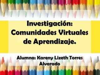 Investigación:
Comunidades Virtuales
de Aprendizaje.
Alumna: Kareny Lizeth Torres
Alvarado
 