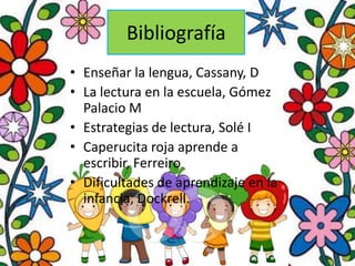 Bibliografía
• Enseñar la lengua, Cassany, D
• La lectura en la escuela, Gómez
  Palacio M
• Estrategias de lectura, Solé I
• Caperucita roja aprende a
  escribir, Ferreiro
• Dificultades de aprendizaje en la
  infancia, Dockrell.
 