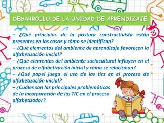 DESARROLLO DE LA UNIDAD DE APRENDIZAJE

– ¿Qué principios de la postura constructivista están
presentes en los casos y cómo se identifican?
– ¿Qué elementos del ambiente de aprendizaje favorecen la
alfabetización inicial?
– ¿Qué elementos del ambiente sociocultural influyen en el
proceso de alfabetización inicial y cómo se relacionan?
– ¿Qué papel juega el uso de las tics en el proceso de
alfabetización inicial?
– ¿Cuáles son las principales problemáticas
de la incorporación de las TIC en el proceso
alfabetizador?
 
