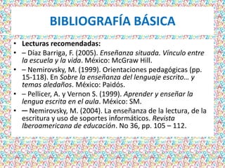 BIBLIOGRAFÍA BÁSICA
• Lecturas recomendadas:
• – Díaz Barriga, F. (2005). Enseñanza situada. Vínculo entre
  la escuela y la vida. México: McGraw Hill.
• – Nemirovsky, M. (1999). Orientaciones pedagógicas (pp.
  15-118). En Sobre la enseñanza del lenguaje escrito… y
  temas aledaños. México: Paidós.
• – Pellicer, A. y Vernon S. (1999). Aprender y enseñar la
  lengua escrita en el aula. México: SM.
• ─ Nemirovsky, M. (2004). La enseñanza de la lectura, de la
  escritura y uso de soportes informáticos. Revista
  Iberoamericana de educación. No 36, pp. 105 – 112.
 