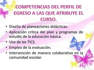• Diseño de planeaciones didácticas.
• Aplicación critica del plan y programas de
  estudio de la educación básica.
• Uso de las TICS.
• Empleo de la evaluación.
• Intervención de manera colaborativa en la
  comunidad escolar.
 