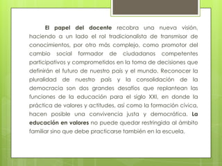El papel del docente recobra una nueva visión,
haciendo a un lado el rol tradicionalista de transmisor de
conocimientos, por otro más complejo, como promotor del
cambio    social   formador     de       ciudadanos   competentes
participativos y comprometidos en la toma de decisiones que
definirán el futuro de nuestro país y el mundo. Reconocer la
pluralidad   de    nuestro   país    y   la   consolidación   de   la
democracia son dos grandes desafíos que replantean las
funciones de la educación para el siglo XXI, en donde la
práctica de valores y actitudes, así como la formación cívica,
hacen posible una convivencia justa y democrática. La
educación en valores no puede quedar restringida al ámbito
familiar sino que debe practicarse también en la escuela.
 