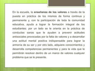 En la escuela, la enseñanza de los valores a través de la
puesta en práctica de los mismos de forma continua y
permanente y, con la participación de toda la comunidad
educativa, ayuda a lograr la formación integral de los
estudiantes: por un lado se le orienta en la práctica de
conductas sanas que le ayuden a prevenir actitudes
antisociales provocadas por la falta de valores y a desarrollar
una actitud mental positiva indispensable para lograr la
armonía de su ser y por otro lado, adquiere conocimientos y
desarrolla competencias permanentes y para la vida que le
permitirán resolver dentro de un marco de valores cualquier
problema que se le presente.
 