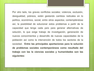 Por otro lado, los graves conflictos sociales: violencia, exclusión,
desigualdad, pobreza, están gestando cambios radicales en lo
político, económico, social, entre otros aspectos; contemplándose
así, la posibilidad de solucionar estos problemas a partir de la
capacidad que tenga cada país para generar alternativas de
solución, lo que exige trabajo de investigación, generación de
nuevos conocimientos y desarrollo de nuevas capacidades de la
población así como la intervención de todos los sectores de la
sociedad. Entre las principales aportaciones para la solución
de problemas sociales contemporáneos como resultado del
trabajo con las la ciencias sociales y humanidades son las
siguientes:
 