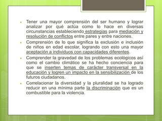 Tener una mayor comprensión del ser humano y lograr
analizar por qué actúa como lo hace en diversas
circunstancias estableciendo estrategias para mediación y
resolución de conflictos entre pares y entre naciones.
Comprensión de lo que significa la exclusión e inclusión
de niños en edad escolar, logrando con esto una mayor
aceptación a individuos con capacidades diferentes.
Comprender la gravedad de los problemas ecológicos así
como el cambio climático se ha hecho conciencia para
que se inserten temas de carácter transversal en la
educación y logren un impacto en la sensibilización de los
futuros ciudadanos.
Correlacionar la diversidad y la pluralidad se ha logrado
reducir en una mínima parte la discriminación que es un
combustible para la violencia.
 