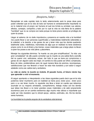 Ética para Amador:
Reporte Capítulo V
2015
1 JOSE CALDERON VAZQUEZFORMACIÓN CÍVICAY ÉTICA 6° SEM LEP
¡Despierta, baby! :
Recapitular en este capítulo todo lo leído anteriormente será la pieza clave para
poder entender que en la vida de todo ser humano lo verdaderamente importante no
es lo material sino el propio ser humano el cual nos brinda su amistad, sus valores,
afectos, consejos, compañía y todo por lo cual la vida es vida llena de la palabra
“humildad” que no se compra con nada porque no tiene precio siendo un privilegio de
quien la posee.
Llegar al extremo de no darle importancia y presencia en nuestra vida a la humildad
nos puede llevar a ser personas superficiales y materialistas totalmente vulnerables a
la soledad, a la desidia, a las ganas de ser y tener más que los demás quedando
totalmente solos, indefensos, marionetas de algo que en realidad no tiene existencia
propia como lo es el dinero y los bienes: cosas materiales que a largo plazo no llevan
a quien los posee a una vida plena y placentera.
Manejar los siguientes términos: “la muerte: es una gran simplificadora”, “la vida: una
gran complejidad” de ello puedo comentar que la muerte es una salida fácil y sencilla
del no querer vivir, esforzarse, actuar, dar todo lo que se tiene por compromiso o
ganas de ser alguien cada vez mejor, en cambio la vida puede ser difícil, complicada,
llena de retos, problemáticas pero de igual manera llena de premios, recompensas,
satisfacciones que nos llevaran a hacer de esta más duradera y con sabor a seguir
adelante como una salida real y verdadera.
La vida es cierta; la muerte es incierta. El pasado humo, el futuro viento hay
que aprender a vivir el momento.
Al seguir aportando e interpretando a las ideas siguientes puedo decir que en la vida
podemos tener muchísimo pero en realidad se tiene poco; tener poco ; tener poco
pero a su vez tener mucho, lo siguiente nos lleva a tener en cuenta que debemos
acumular en su mayoría amistades, compañerismo, trabajo mutuo con los demás
que talvez nos lleven a no tener grandes cosas materiales y de valor propiamente
económico pero sin en cambio tendremos algo mucho más valioso e importante que
suele ser más duradero que lo otro(el apoyo, valores, estímulos, etc. De los demás
seres humanos.
La humildad es la piedra angular de la verdadera vida terrenal.
 