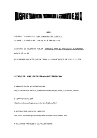 LIBROS

GONZALEZ, Y GONZALEZ LUIS “VIAJE POR LA HISTORIA DE MEXICO”

EDITORIAL CLIO.MEXICO, D.F. QUINTA EDICION 2009 p.p.55-58



SECRETARIA DE EDUCACION PÚBLICA. “MATERIAL PARA EL APRENDIZAJE AUTONOMO”.

MEXICO, D.F. p.p. 83


SECRETARIA DE EDUCACIÓN PUBLICA. “ARMA LA HISTORIA” MEXICO, D.F 2010 P.P. 172-179




LISTADO DE LIGAS UTILES PARA LA INVESTIGACION



1. MEXICO SEGUNDA MITAD DEL SIGLO XX

http://catarina.udlap.mx/u_dl_a/tales/documentos/ldg/escamilla_y_a/capitulo_5.html#



2. MEXICO EN EL SIGLO XX

http://html.rincondelvago.com/mexico-en-el-siglo-xx.html



3. HISTORIA DE LA EDUCACION EN MEXICO

http://html.rincondelvago.com/historia-de-la-educacion-en-mexico.html



4. DESARROLLO Y RETOS DE LA CULTURA EN MEXICO
 
