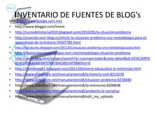 INVENTARIO DE FUENTES DE BLOG’s http://www.google.com.mx/ http://www.blogger.com/home http://cursodehistoria2010.blogspot.com/2010/05/la-situacion-problema http://evaristo.over-blog.es/article-la-situacion-problema-una-metodologia-para-el-aprendizaje-de-la-historia-76507785.html http://to5ubuntu.blogspot.com/2011/01/situacion-problema-una-metodologia-para.html http://hoylavidaesmejor.bligoo.com.mx/metodologia-situacion-problema http://www.bing.com/images/search?q=+san+pensador&view=detail&id=EEDC269FD8EAFD90AAABB98F574B78A038554F9B&first=0 http://mundoweb1.blogspot.com/2011/06/teoria-eduacativa-la-entrevista.html http://www.slideshare.net/manuelantonio8/la-historia-oral-8213578 http://www.slideshare.net/manuelantonio8/situacion-problema-8218040 http://www.slideshare.net/manuelantonio8/la-entrevista-8200038 http://www.slideshare.net/manuelantonio8/producto-la-narrativa http://www.slideshare.net/manuelantonio8/edit_my_uploads 