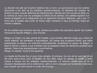 La decisión de salir por el jardín botánico fue un error, ya que provocó que los cadetes estuvieran a tiro fácil de los soldados estadounidenses; no obstante las muertes de Suárez (muerto cuando defendía las habitaciones) y Montes de Oca (muerto al saltar por la ventana al vacío una vez protegida la salida de los demás), los cadetes lograron huir siendo protegidos en la retaguardia por un aguerrido Francisco Márquez, que a sus 13 años (era el cadete más joven de todos) logró mantener a raya al enemigo hasta ser muerto a balazos.  De los cadetes que murieron ese día, siempre se exaltan dos episodios aparte: las muertes heroicas de Agustín Melgar y Juan Escutia.  Melgar se dirigió a la sala central del Castillo, cuya entrada defendió hasta que, herido de varios balazos, fue rematado a bayonetazos. Se cuenta que el general Worth, que había presenciado la escena, se conmovió profundamente, levantando el cuerpo de Melgar, le besó la frente y ordenó a sus hombres que le prestaran todos los esfuerzos posibles para salvarlo. Pese a las amputaciones y curas hechas,  Melgar no resistió: murió al día siguiente.  La muerte de Escutia fue un poco más cantada. Al principio, fue uno de los que bajó al pie del cerro para luchar junto al Batallón de San Blas; luego se replegó al castillo y peleó cuerpo a cuerpo con los soldados estadounidenses. La tradición señala que, al ver la situación desesperada de los defensores, saltó al vacío arropado con la bandera mexicana, para impedir que ésta cayera en poder del enemigo .  