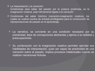La narrativa, se convierte en una condición necesaria por su practicidad, lejos de concepciones abstractas y ajenos a la realidad y preocupaciones. Su combinación con la imaginación creativa permiten ejercitar sus habilidades de interpretación, pues ser capaz de practicidad de una narración sobre el pasado, implica procesos intelectuales cuando se realizan narraciones ficticias La interpretación y la narración: Condiciones para saber del pasado por la postura positivista, es la imaginación creativa, esta íntimamente ligada a la narración Condiciones del saber histórico (narración-imaginación creativa), los cuales se vuelven puntos de entrada privilegiados para la construcción de representaciones de pasado en el aprendizaje 