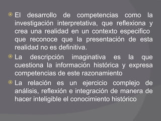 El desarrollo de competencias como la investigación interpretativa, que reflexiona y crea una realidad en un contexto especifico  que reconoce que la presentación de esta realidad no es definitiva. La descripción imaginativa es la que cuestiona la información histórica y expresa competencias de este razonamiento La relación es un ejercicio complejo de análisis, reflexión e integración de manera de hacer inteligible el conocimiento histórico 