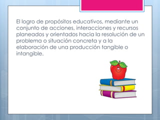 El logro de propósitos educativos, mediante un
conjunto de acciones, interacciones y recursos
planeados y orientados hacia la resolución de un
problema o situación concreta y a la
elaboración de una producción tangible o
intangible.