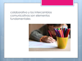 colaborativo y los intercambios
comunicativos son elementos
fundamentales
 