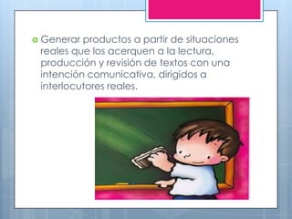  Generar productos a partir de situaciones
 reales que los acerquen a la lectura,
 producción y revisión de textos con una
 intención comunicativa, dirigidos a
 interlocutores reales.
 