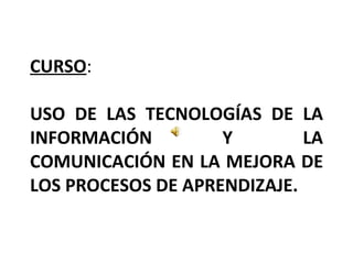 CURSO : USO DE LAS TECNOLOGÍAS DE LA INFORMACIÓN Y LA COMUNICACIÓN EN LA MEJORA DE LOS PROCESOS DE APRENDIZAJE. 