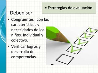 Deben ser
• Congruentes con las
características y
necesidades de los
niños. Individual y
colectivo.
• Verificar logros y
desarrollo de
competencias.
• Estrategias de evaluación
 