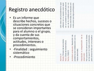 Registro anecdótico
• Es un informe que
describe hechos, sucesos o
situaciones concretos que
se consideran importantes
para el alumno o el grupo,
y da cuenta de sus
comportamientos,
actitudes, intereses o
procedimientos.
• -Finalidad : seguimiento
sistemático
• -Procedimiento
 