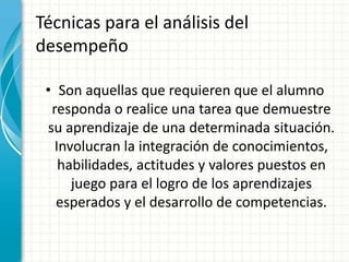 Técnicas para el análisis del
desempeño
• Son aquellas que requieren que el alumno
responda o realice una tarea que demuestre
su aprendizaje de una determinada situación.
Involucran la integración de conocimientos,
habilidades, actitudes y valores puestos en
juego para el logro de los aprendizajes
esperados y el desarrollo de competencias.
 