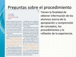 Preguntas sobre el procedimiento
Tienen la finalidad de
obtener información de los
alumnos acerca de la
apropiación y comprensión
de conceptos, los
procedimientos y la
reflexión de la experiencia.
 