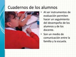 Cuadernos de los alumnos
• Al ser instrumentos de
evaluación permiten
hacer un seguimiento
del desempeño de los
alumnos y de los
docente.
• Son un medio de
comunicación entre la
familia y la escuela.
 