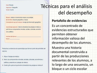 Técnicas para el análisis
del desempeño
Portafolio de evidencias
Es un concentrado de
evidencias estructuradas que
permiten obtener
información valiosa del
desempeño de los alumnos.
Muestra una historia
documental construida a
partir de las producciones
relevantes de los alumnos, a
lo largo de una secuencia, un
bloque o un ciclo escolar
 