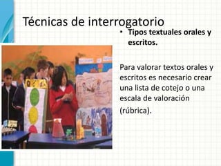 Técnicas de interrogatorio
• Tipos textuales orales y
escritos.
Para valorar textos orales y
escritos es necesario crear
una lista de cotejo o una
escala de valoración
(rúbrica).
 