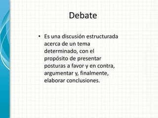 Debate
• Es una discusión estructurada
acerca de un tema
determinado, con el
propósito de presentar
posturas a favor y en contra,
argumentar y, finalmente,
elaborar conclusiones.
 
