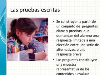 Las pruebas escritas
• Se construyen a partir de
un conjunto de preguntas
claras y precisas, que
demandan del alumno una
respuesta limitada a una
elección entre una serie de
alternativas, o una
respuesta breve.
• Las preguntas constituyen
una muestra
representativa de los
 