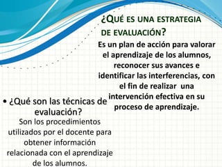 ¿QUÉ ES UNA ESTRATEGIA
DE EVALUACIÓN?
Es un plan de acción para valorar
el aprendizaje de los alumnos,
reconocer sus avances e
identificar las interferencias, con
el fin de realizar una
intervención efectiva en su
proceso de aprendizaje.
• ¿Qué son las técnicas de
evaluación?
Son los procedimientos
utilizados por el docente para
obtener información
relacionada con el aprendizaje
de los alumnos.
 