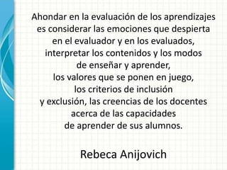 Ahondar en la evaluación de los aprendizajes
es considerar las emociones que despierta
en el evaluador y en los evaluados,
interpretar los contenidos y los modos
de enseñar y aprender,
los valores que se ponen en juego,
los criterios de inclusión
y exclusión, las creencias de los docentes
acerca de las capacidades
de aprender de sus alumnos.
Rebeca Anijovich
 