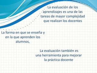 La evaluación de los
aprendizajes es una de las
tareas de mayor complejidad
que realizan los docentes
La forma en que se enseña y
en la que aprenden los
alumnos,
La evaluación también es
una herramienta para mejorar
la práctica docente
 