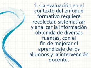 1.-La evaluación en el
contexto del enfoque
formativo requiere
recolectar, sistematizar
y analizar la información
obtenida de diversas
fuentes, con el
fin de mejorar el
aprendizaje de los
alumnos y la intervención
docente.
 