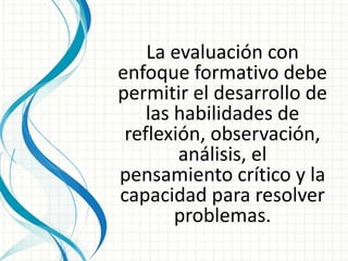 La evaluación con
enfoque formativo debe
permitir el desarrollo de
las habilidades de
reflexión, observación,
análisis, el
pensamiento crítico y la
capacidad para resolver
problemas.
 