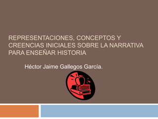 REPRESENTACIONES, CONCEPTOS Y CREENCIAS INICIALES SOBRE LA NARRATIVA PARA ENSEÑAR HISTORIA Héctor Jaime Gallegos García. 