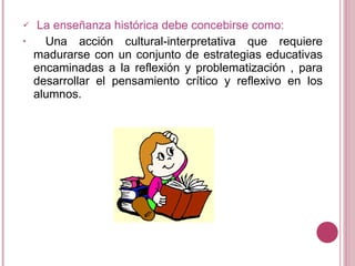 La enseñanza histórica debe concebirse como: Una acción cultural-interpretativa que requiere madurarse con un conjunto de estrategias educativas encaminadas a la reflexión y problematización , para desarrollar el pensamiento crítico y reflexivo en los alumnos.