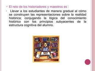 El reto de los historiadores y maestros es : Llevar a los estudiantes de manera gradual al cómo se construyen las representaciones sobre la realidad histórica; conjugando la lógica del conocimiento histórico con los principios subyacentes de la estructura cognitiva del alumno.