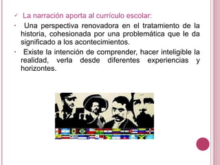 La narración aporta al currículo escolar: Una perspectiva renovadora en el tratamiento de la historia, cohesionada por una problemática que le da significado a los acontecimientos. Existe la intención de comprender, hacer inteligible la realidad, verla desde diferentes experiencias y horizontes.