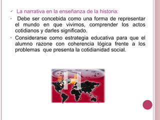 La narrativa en la enseñanza de la historia: Debe ser concebida como una forma de representar el mundo en que vivimos, comprender los actos cotidianos y darles significado. Considerarse como estrategia educativa para que el alumno razone con coherencia lógica frente a los problemas que presenta la cotidianidad social.