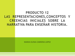PRODUCTO 12LAS  REPRESENTACIONES,CONCEPTOS  Y CREENCIAS  INICIALES  SOBRE  LA NARRATIVA PARA ENSEÑAR HISTORIA. MARIA ELENA CABRERA LOPEZ 