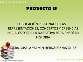 Producto 12 PUBLICACIÓN PERSONAL DE LAS REPRESENTACIONES, CONCEPTOS Y CREENCIAS INICIALES SOBRE LA NARRATIVA PARA ENSEÑAR HISTORIA PROFRA. GISELA YAZMIN HERNÁDEZ VÁZQUEZ 