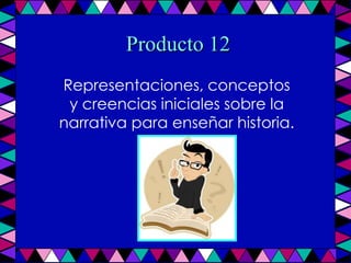 Producto 12 Representaciones, conceptos y creencias iniciales sobre la narrativa para enseñar historia. 