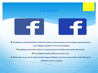 Facebook 
Facebook es una herramienta social que conecta a las personas con sus amigos y otras personas 
que trabajan, estudian y viven a su alrededor. 
Facebook te permite conocer a muchas personas de diferentes partes del mundo. 
En Facebook puedes publicar muchas cosas. 
Pienso que es una de las redes sociales mayor utilizada y por eso se me va hacer más fácil que la 
población vea mi campaña. 
17 27/10/14 
 