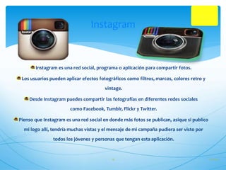 Instagram 
Instagram es una red social, programa o aplicación para compartir fotos. 
Los usuarios pueden aplicar efectos fotográficos como filtros, marcos, colores retro y 
vintage. 
Desde Instagram puedes compartir las fotografías en diferentes redes sociales 
como Facebook, Tumblr, Flickr y Twitter. 
Pienso que Instagram es una red social en donde más fotos se publican, asique si publico 
mi logo allí, tendría muchas vistas y el mensaje de mi campaña pudiera ser visto por 
todos los jóvenes y personas que tengan esta aplicación. 
18 27/10/14 
 