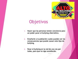 Objetivos 
1. Hacer que las personas tomen conciencia para 
así poder parar el bullying cibernético. 
2. Enseñarle a la población cuales pueden ser las 
consecuencias que puede causar este tipo de 
bullying. 
3. Parar el bullying en la red de una ves por 
todas, para que no siga sucediendo. 
27/10/14 3 
 