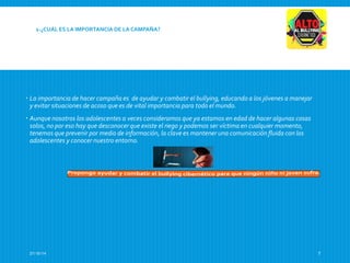 1-¿CUÁL ES LA IMPORTANCIA DE LA CAMPAÑA? 
 La importancia de hacer campaña es de ayudar y combatir el bullying, educando a los jóvenes a manejar 
y evitar situaciones de acoso que es de vital importancia para todo el mundo. 
 Aunque nosotros los adolescentes a veces consideramos que ya estamos en edad de hacer algunas cosas 
solos, no por eso hay que desconocer que existe el riego y podemos ser víctima en cualquier momento, 
tenemos que prevenir por medio de información, la clave es mantener una comunicación fluida con los 
adolescentes y conocer nuestro entorno. 
27/10/14 7 
 