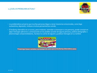 2-¿CUÁL ES PROBLEMA ACTUAL? 
 La problemática actual es que muchas personas llegan a tener trastornos emocionales, como baja 
autoestima, depresión, tristeza e incluso pensamientos suicida. 
 El bullying cibernético es un acoso, para molestar, intimidar o amenazar a una persona, puede consistir en 
dejar mensajes ofensivos u amenazantes en los perfiles sociales de alguna persona, publicar fotografías o 
fotomontajes comprometedores, hackear la cuenta de alguien y publicar mensajes en su nombre. 
27/10/14 8 
 